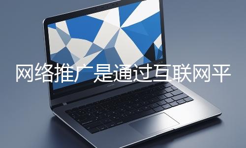 網(wǎng)絡推廣是通過互聯(lián)網(wǎng)平臺與技術(shù)手段提升品牌知名度、吸引目標用戶并推動業(yè)務增長的營銷方式